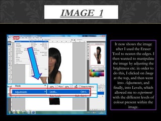 IMAGE  1 It now shows the image after I used the Eraser Tool to neaten the edges. I then wanted to manipulate the image by adjusting the brightness etc. in order to do this, I clicked on  Image  at the top, and then went into  Adjustments , and finally, into Levels, which allowed me to  experiment  with the different levels of colour present within the image. 