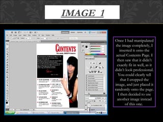 IMAGE  1 Once I had manipulated the image completely, I inserted it onto the actual Contents Page. I then saw that it didn’t exactly fit in well, as it didn’t look professional. You could clearly tell that I cropped the image, and just placed it randomly onto the page. I then decided to use another image instead of this one.  