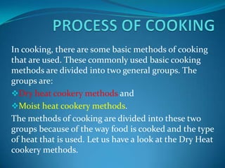 In cooking, there are some basic methods of cooking
that are used. These commonly used basic cooking
methods are divided into two general groups. The
groups are:
Dry heat cookery methods and
Moist heat cookery methods.
The methods of cooking are divided into these two
groups because of the way food is cooked and the type
of heat that is used. Let us have a look at the Dry Heat
cookery methods.

 