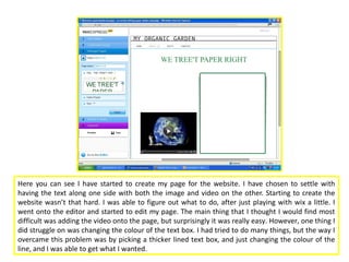 Here you can see I have started to create my page for the website. I have chosen to settle with
having the text along one side with both the image and video on the other. Starting to create the
website wasn’t that hard. I was able to figure out what to do, after just playing with wix a little. I
went onto the editor and started to edit my page. The main thing that I thought I would find most
difficult was adding the video onto the page, but surprisingly it was really easy. However, one thing I
did struggle on was changing the colour of the text box. I had tried to do many things, but the way I
overcame this problem was by picking a thicker lined text box, and just changing the colour of the
line, and I was able to get what I wanted.
 
