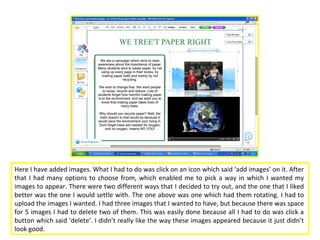 Here I have added images. What I had to do was click on an icon which said ‘add images’ on it. After
that I had many options to choose from, which enabled me to pick a way in which I wanted my
images to appear. There were two different ways that I decided to try out, and the one that I liked
better was the one I would settle with. The one above was one which had them rotating. I had to
upload the images I wanted. I had three images that I wanted to have, but because there was space
for 5 images I had to delete two of them. This was easily done because all I had to do was click a
button which said ‘delete’. I didn’t really like the way these images appeared because it just didn’t
look good.
 