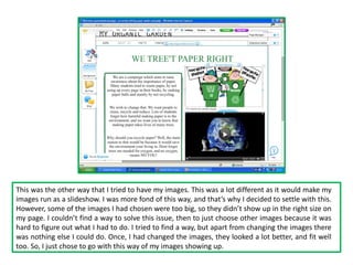 This was the other way that I tried to have my images. This was a lot different as it would make my
images run as a slideshow. I was more fond of this way, and that’s why I decided to settle with this.
However, some of the images I had chosen were too big, so they didn’t show up in the right size on
my page. I couldn’t find a way to solve this issue, then to just choose other images because it was
hard to figure out what I had to do. I tried to find a way, but apart from changing the images there
was nothing else I could do. Once, I had changed the images, they looked a lot better, and fit well
too. So, I just chose to go with this way of my images showing up.
 