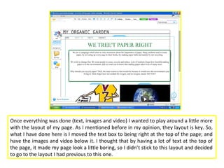 Once everything was done (text, images and video) I wanted to play around a little more
with the layout of my page. As I mentioned before in my opinion, they layout is key. So,
what I have done here is I moved the text box to being right at the top of the page; and
have the images and video below it. I thought that by having a lot of text at the top of
the page, it made my page look a little boring, so I didn’t stick to this layout and decided
to go to the layout I had previous to this one.
 
