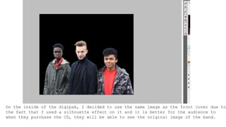 On the inside of the digipak, I decided to use the same image as the front cover due to
the fact that I used a silhouette effect on it and it is better for the audience to
when they purchase the CD, they will be able to see the original image of the band.
 