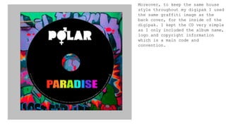 Moreover, to keep the same house
style throughout my digipak I used
the same graffiti image as the
back cover, for the inside of the
digipak. I kept the CD very simple
as I only included the album name,
logo and copyright information
which is a main code and
convention.
 