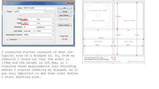 I conducted further research of what the
typical size of a digipak is. So, from my
research I found out that the width is
139mm and the height is 125.5mm, so I
inserted these measurements into Photoshop
before I started creating my digipak, as it
was very important to get them right before
I start anything else.
 