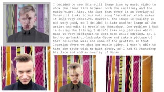 I decided to use this still image from my music video to
show the clear link between both the ancillary and the
music video. Also, the fact that there is an overlay of
Sonam, it links to our main song ‘Paradise’ which makes
it look very creative. However, the image is quality is
not very good, so I decided to take another image of the
artist and edit it myself on Photoshop. One problem I had
is during the filming I didn’t take any pictures which
made it very difficult to work with while editing. So, I
had to go back to Ladbroke Grove and take a picture of
that colourful wall and some of the graffiti in that
location where we shot our music video. I wasn’t able to
take the actor with me back there, so I had to Photoshop
his face and add an overlay of Sonam
 