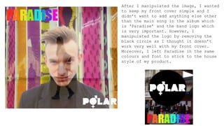 After I manipulated the image, I wanted
to keep my front cover simple and I
didn’t want to add anything else other
than the main song in the album which
is ‘Paradise’ and the band logo which
is very important. However, I
manipulated the logo by removing the
black circle as I thought it doesn’t
work very well with my front cover.
Moreover, I left Paradise in the same
colours and font to stick to the house
style of my product.
 