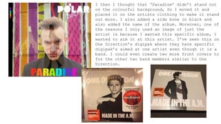 I then I thought that ‘Paradise’ didn’t stand out
on the colourful background, So I moved it and
placed it on the artists clothing to make it stand
out more. I also added a side bone in black and
also added the name of the album. Moreover, one of
the reasons I only used an image of just the
artist is because I wanted this specific album, I
wanted to aim it at this artist. I’ve seen this on
One Direction’s digipak where they have specific
digipak’s aimed at one artist even though it is a
band. I could even create two more front covers to
for the other two band members similar to One
Direction.
 