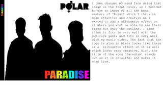 I then changed my mind from using that
image as the front cover, so I decided
to use an image of all the band
members of ‘Polar’ which I think is
more effective and creative as I
wanted to add a silhouette effect on
it where you wont be able to see their
faces but only the outline. I also
think it fits in very well with the
pop-rock genre and fits in very well
with my music video. The fact that the
logo is also in black looks like there
is a silhouette effect on it as well
which looks very creative. Also, the
title of the song ‘Paradise’ stands
out as it is colourful and makes it
more live.
 