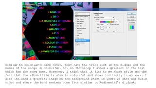 Similar to Coldplay’s back cover, they have the track list in the middle and the
names of the songs in colourful. So, on Photoshop I added a gradient on the text
which has the song name. Moreover, I think that it fits to my house style and the
fact that the album title is also in colourful and shows continuity in my work. I
also included a graffiti image on the background which is where we shot our music
video and where the band members come from similar to Rudimental’s digipak.
 