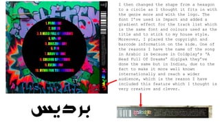 I then changed the shape from a hexagon
to a circle as I thought it fits in with
the genre more and with the logo. The
font I’ve used is Impact and added a
gradient effect for the track list which
is the same font and colours used as the
title and to stick to my house style.
Moreover, I placed the copyright and
barcode information on the side. One of
the reasons I have the name of the song
in Arabic is because in Coldplay’s ‘A
Head Full Of Dreams’ digipak they’ve
done the same but in Indian, due to the
fact to make it more well known
internationally and reach a wider
audience, which is the reason I have
included this feature which I thought is
very creative and clever.
 