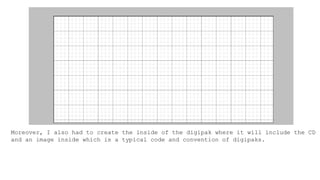 Moreover, I also had to create the inside of the digipak where it will include the CD
and an image inside which is a typical code and convention of digipaks.
 