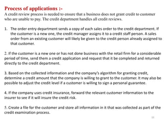 Process of applications :-
A credit review process is needed to ensure that a business does not grant credit to customer
who are unable to pay. The credit department handles all credit reviews.
1. The order entry department sends a copy of each sales order to the credit department. If
the customer is a new one, the credit manager assigns it to a credit staff person. A sales
order from an existing customer will likely be given to the credit person already assigned to
that customer.
2. If the customer is a new one or has not done business with the retail firm for a considerable
period of time, send them a credit application and request that it be completed and returned
directly to the credit department.
3. Based on the collected information and the company’s algorithm for granting credit,
determine a credit amount that the company is willing to grant to the customer. It may also be
possible to adjust the credit level if a customer is willing to sign a personal guarantee.
4. If the company uses credit insurance, forward the relevant customer information to the
insurer to see if it will insure the credit risk.
5. Create a file for the customer and store all information in it that was collected as part of the
credit examination process.
10
 