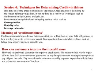 Session 4: Techniques for Determining Creditworthiness
It is done to see the credit worthiness of the issuer. Credit analysis is also done by
the lender before giving a loan. It can be done by a variety of techniques such as
fundamental analysis, trend analysis, etc.
Fundamental analysis includes analysing various ratios such as
Coverage ratios
Liquidity ratios
Leverage ratios etc.
Meaning of ‘creditworthiness’
Creditworthiness is how a lender determines that you will default on your debt obligations, or
how worthy you are to receive new credit. Your creditworthiness is what creditors look at
before they approve any new credit to you.
How can customers improve their credit score
There are several ways customer can improve credit score. The most obvious way is to pay
bills on time. Make sure customer get current on any late payments or set up payment plans to
pay off past due debt. Pay more than the minimum monthly payment to pay down debt faster
and reduce the assessment of late fees.
11
 