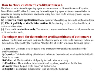 Techniques used for determining creditworthiness of customers :-
When a retailer want to expand business they have to grow up with credit customer. Below are
the guideline followed by the retailer is „The Six C‟s of credit” which are furnished below:
i) Character: Creditors look for people who are trustworthy and have a sound record of
creditworthiness
ii) Capacity: This is the ability of individual to honour the credit and involves the individual‟s
financial recourse
iii) Collateral: The item that is pledged by the individual as security
iv) Conditions: These include the economic and regulatory conditions for the loan
v) Credit: This is the past credit history of the borrower
vi) Capital: This includes the amount of loan taken by the borrower.
How to check customer’s creditworthiness :-
The three prominent credit reporting agencies that measure creditworthiness are Experian,
Trans Union, and Equifax. Lenders pay the credit reporting agencies to access credit data on
potential or existing customers in addition to using their own credit scoring systems to grant
approval for credit.
(a) Require a credit application: Every customer should fill-up the credit application form.
(b) Check publicly available information: Before issuing credit retailer should check
customer information.
(c) Use credit evaluation tools: To calculate customer creditworthiness retailer muse be use
credit evaluation tools.
12
 