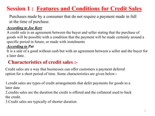 Session 1 : Features and Conditions for Credit Sales
According to Joe Kerr
A credit sale is an agreement between the buyer and seller stating that the purchase of
goods will be possible with a condition that the payment will be made certainly around a
specific period in future, or made with instalments
According to Pat
It is a sale of a good without cash but with an agreement between a seller and the buyer for
a later date.
Purchases made by a consumer that do not require a payment made in full
at the time of purchase.
Characteristics of credit sales :-
Credit sales are a way that businesses can offer customers a payment deferral
option for a short period of time. Some characteristics are given below:-
1.credit sales are types of credit arrangements that defer payments for goods to a
later date
2.credits sales are the duration the credit is offered and the collateral used to back
the credit.
3.Credit sales are typically of shorter duration
2
 