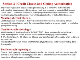Session 2 : Credit Checks and Getting Authorisation
The overall objective of a retail store is profit making. It is imperative that we have to
understand the target customer. Before giving credit your prospective lender is likely to run a
“credit check.” This means that they‟re looking at your credit history to determine if you‟re
capable to repay the credit amount. This will be reduce the loss or bad debt for business .
Meaning of credit check :-
Credit check is an evaluation of borrower‟s ability to repay the loan with timely interest
payments. Retailers have to verify the customer either they have repaying capacity or not before
giving credit facility.
Need for credit checking :-
Most important is to determine the “DEFAULT RISK” . Some points are furnished below :
1.The most important reason is either the customer have repaying capacity or not.
2. Whether lending for 30, 60 or even 90 days, your cash flow can suffer greatly when customers
are late to pay.
This lack of cash flow can impact on other areas of your business and slow your trading down
dramatically
Positive credit reporting :-
Positive credit reporting is now mandatory in retail sector, positive credit information on credit
histories is mandatory for all credit providers. This is intended to allow lenders to better assess
risk using a fuller picture on potential borrowers. 6
 
