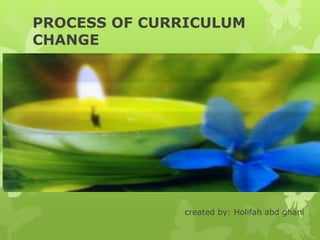 PROCESS OF CURRICULUM
CHANGE
created by: Holifah abd ghani
 