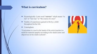 What is curriculum?
 Etymologically- Latin word “currere” which means “to
run” or “run-way” or “the course of a race”.
 Totality of experiences gained in life by a child
throughout his/her life.
 Cunningham:
“Curriculum is a tool in the hands of the artist (teacher) to
mold his material (pupils) according to his ideals (aims and
objectives) in his studio (school)”.
 