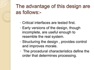 The advantage of this design are
as follows:-
 ◦ Critical interfaces are tested first.
 ◦ Early versions of the design, though
   incomplete, are useful enough to
   resemble the real system.
 ◦ Structuring the design , provides control
   and improves morale.
 ◦ The procedural characteristics define the
   order that determines processing.
 