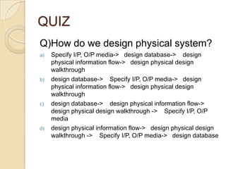 QUIZ
Q)How do we design physical system?
a)   Specify I/P, O/P media-> design database-> design
     physical information flow-> design physical design
     walkthrough
b)   design database-> Specify I/P, O/P media-> design
     physical information flow-> design physical design
     walkthrough
c)   design database-> design physical information flow->
     design physical design walkthrough -> Specify I/P, O/P
     media
d)   design physical information flow-> design physical design
     walkthrough -> Specify I/P, O/P media-> design database
 