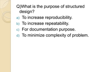 Q)What is the purpose of structured
  design?
a) To increase reproducibility.
b) To increase repeatability.
c) For documentation purpose.
d) To minimize complexity of problem.
 