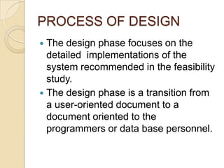 PROCESS OF DESIGN
 The design phase focuses on the
  detailed implementations of the
  system recommended in the feasibility
  study.
 The design phase is a transition from
  a user-oriented document to a
  document oriented to the
  programmers or data base personnel.
 