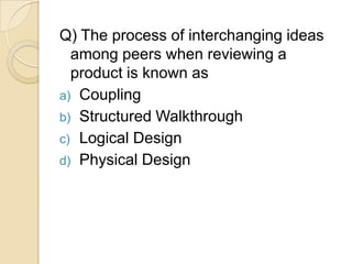 Q) The process of interchanging ideas
  among peers when reviewing a
  product is known as
a) Coupling
b) Structured Walkthrough
c) Logical Design
d) Physical Design
 
