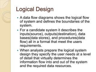Logical Design
 A data flow diagrams shows the logical flow
  of system and defines the boundaries of the
  system.
 For a candidate system it describes the
  inputs(source), outputs(destination), data
  bases(data stores), and procedures(data
  flow) all in a format that meet the users
  requirements.
 When analysts prepare the logical system
  design they specify the user needs at a level
  of detail that virtually determines the
  information flow into and out of the system
  and the required data resources.
 