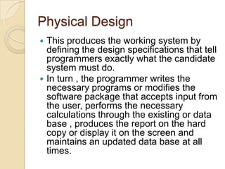 Physical Design
   This produces the working system by
    defining the design specifications that tell
    programmers exactly what the candidate
    system must do.
   In turn , the programmer writes the
    necessary programs or modifies the
    software package that accepts input from
    the user, performs the necessary
    calculations through the existing or data
    base , produces the report on the hard
    copy or display it on the screen and
    maintains an updated data base at all
    times.
 