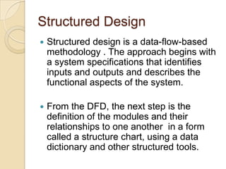 Structured Design
   Structured design is a data-flow-based
    methodology . The approach begins with
    a system specifications that identifies
    inputs and outputs and describes the
    functional aspects of the system.

   From the DFD, the next step is the
    definition of the modules and their
    relationships to one another in a form
    called a structure chart, using a data
    dictionary and other structured tools.
 