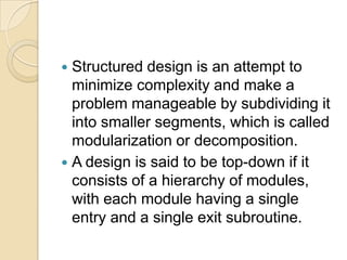  Structured design is an attempt to
  minimize complexity and make a
  problem manageable by subdividing it
  into smaller segments, which is called
  modularization or decomposition.
 A design is said to be top-down if it
  consists of a hierarchy of modules,
  with each module having a single
  entry and a single exit subroutine.
 