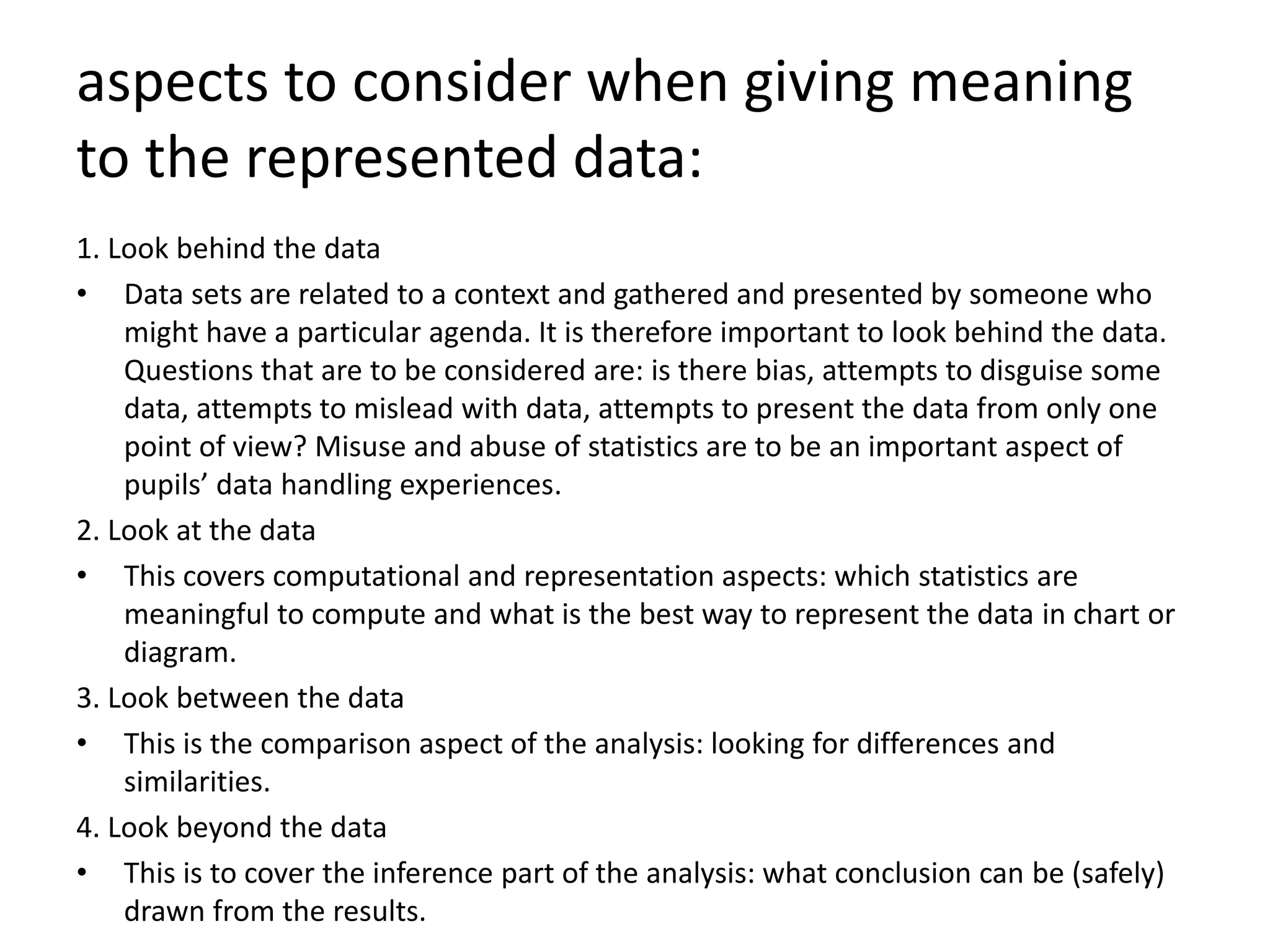 aspects to consider when giving meaning
to the represented data:
1. Look behind the data
• Data sets are related to a context and gathered and presented by someone who
might have a particular agenda. It is therefore important to look behind the data.
Questions that are to be considered are: is there bias, attempts to disguise some
data, attempts to mislead with data, attempts to present the data from only one
point of view? Misuse and abuse of statistics are to be an important aspect of
pupils’ data handling experiences.
2. Look at the data
• This covers computational and representation aspects: which statistics are
meaningful to compute and what is the best way to represent the data in chart or
diagram.
3. Look between the data
• This is the comparison aspect of the analysis: looking for differences and
similarities.
4. Look beyond the data
• This is to cover the inference part of the analysis: what conclusion can be (safely)
drawn from the results.
 
