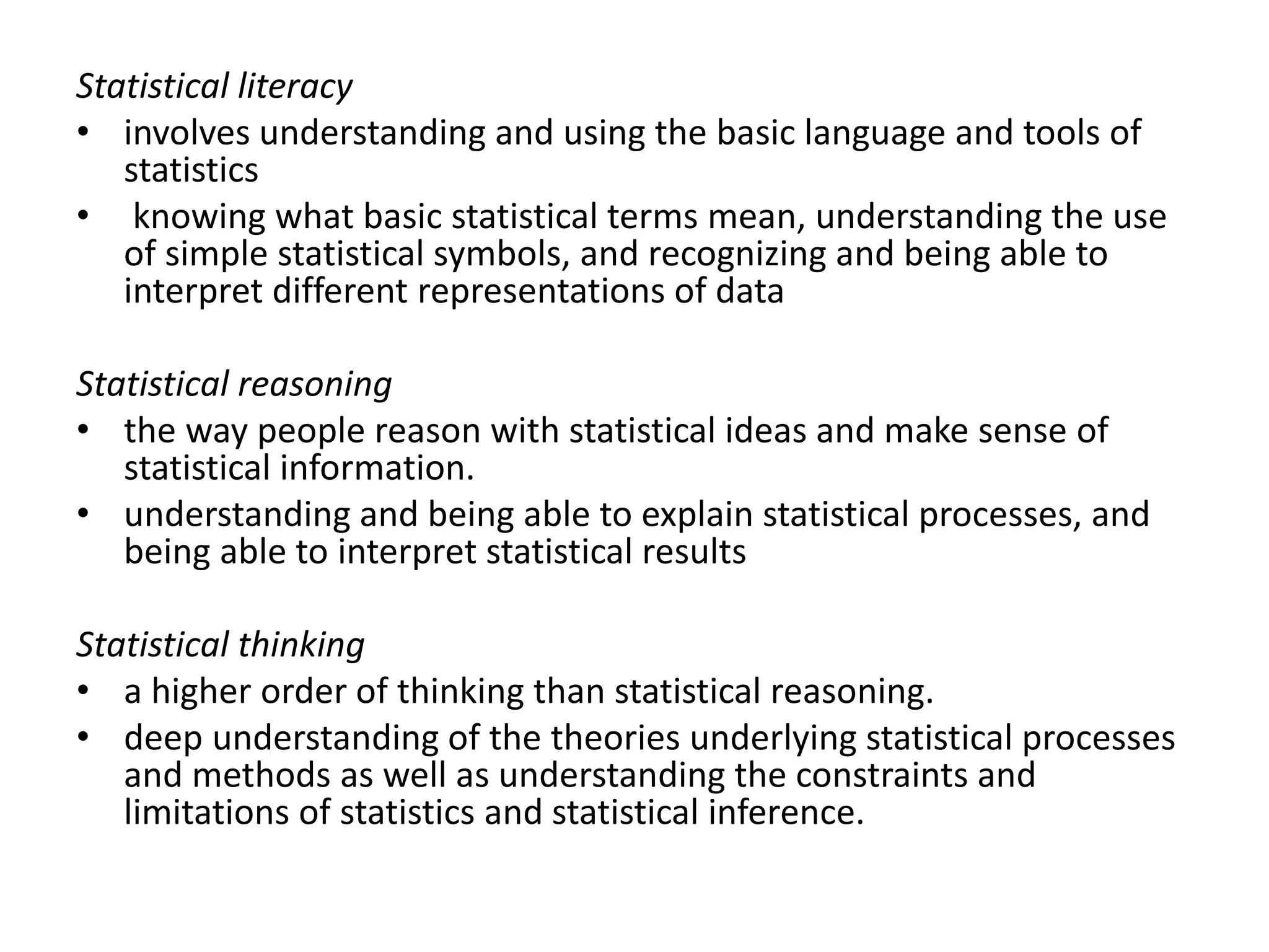 Statistical literacy
• involves understanding and using the basic language and tools of
statistics
• knowing what basic statistical terms mean, understanding the use
of simple statistical symbols, and recognizing and being able to
interpret different representations of data
Statistical reasoning
• the way people reason with statistical ideas and make sense of
statistical information.
• understanding and being able to explain statistical processes, and
being able to interpret statistical results
Statistical thinking
• a higher order of thinking than statistical reasoning.
• deep understanding of the theories underlying statistical processes
and methods as well as understanding the constraints and
limitations of statistics and statistical inference.
 
