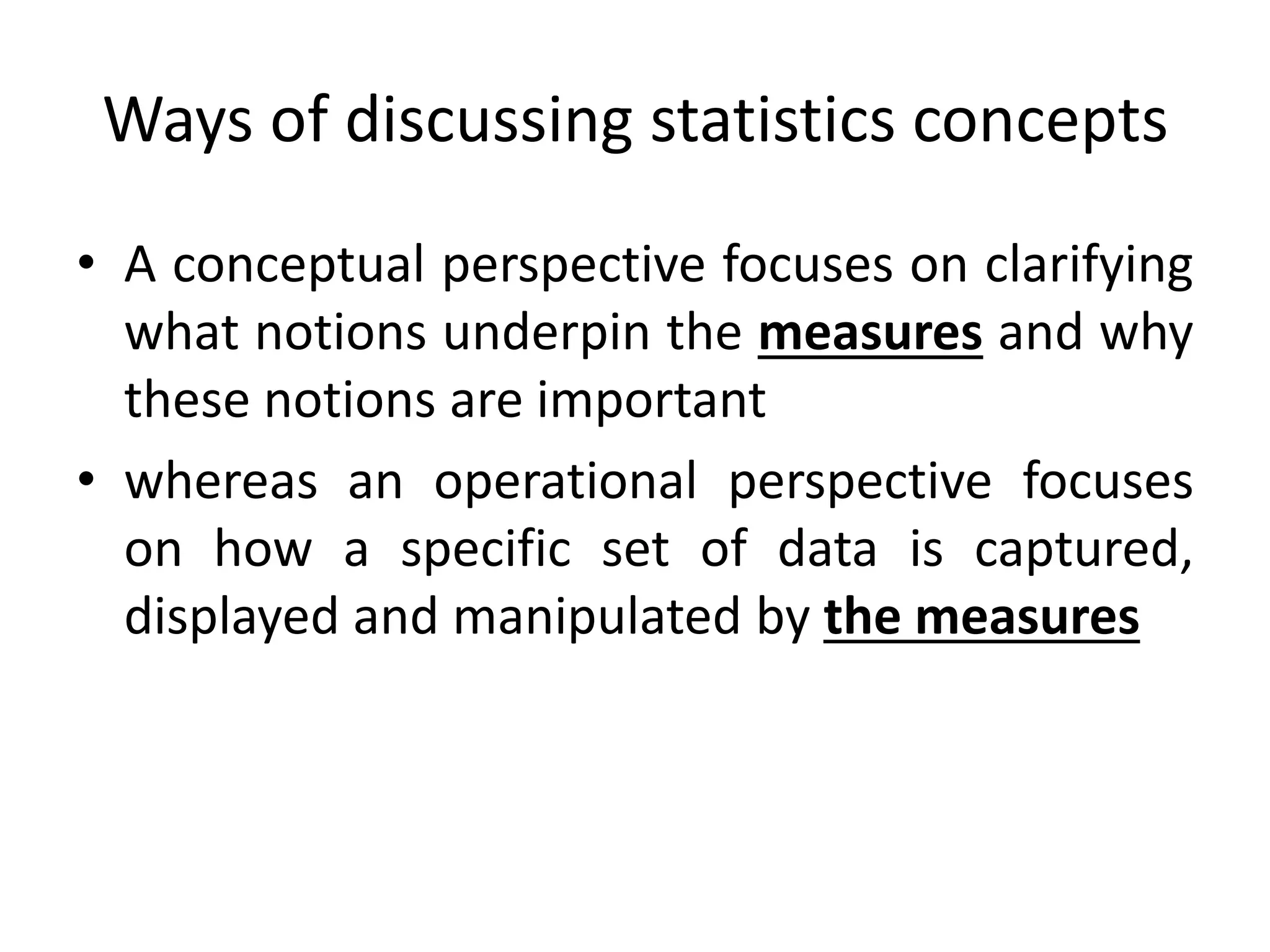 Ways of discussing statistics concepts
• A conceptual perspective focuses on clarifying
what notions underpin the measures and why
these notions are important
• whereas an operational perspective focuses
on how a specific set of data is captured,
displayed and manipulated by the measures
 
