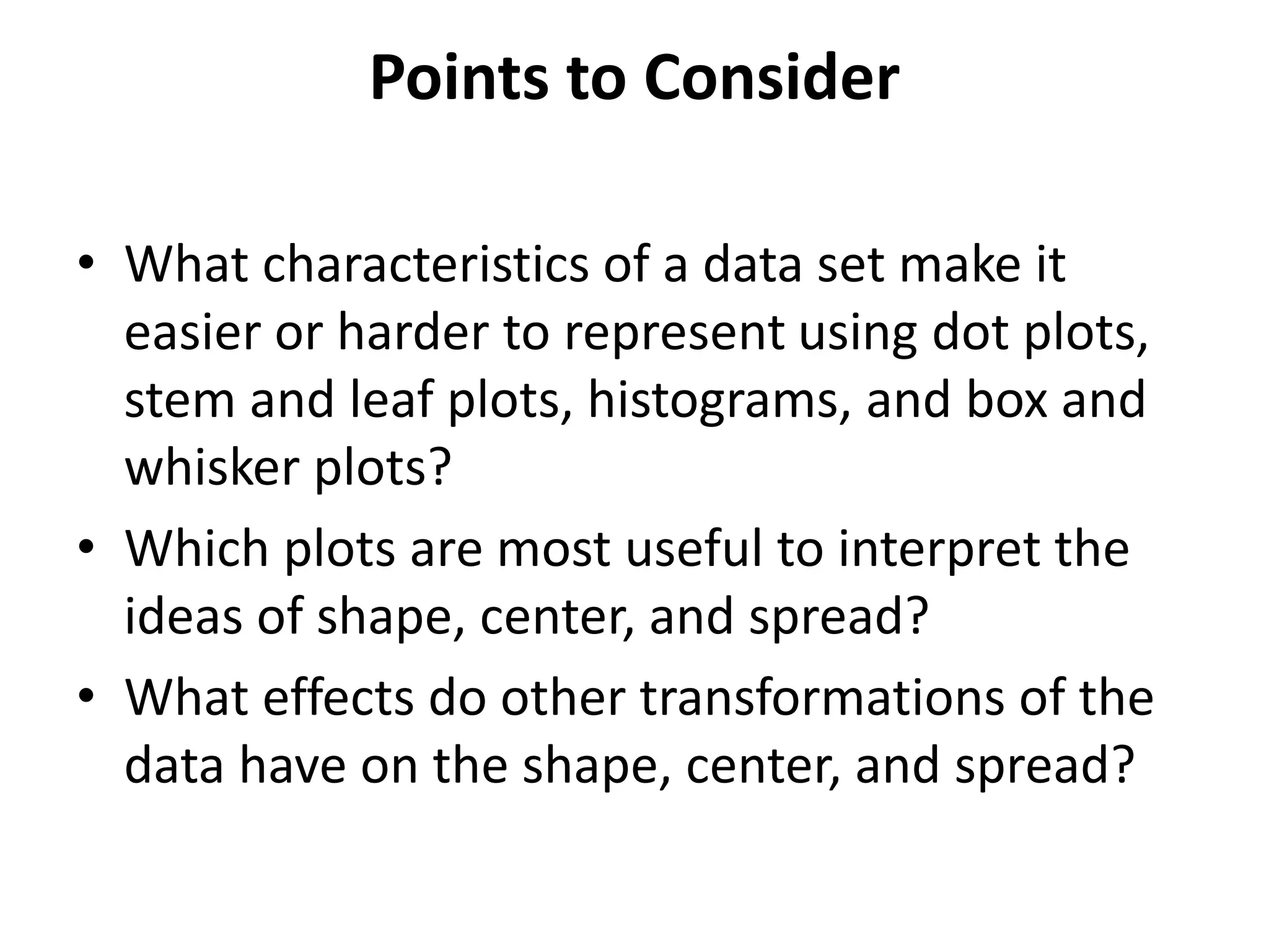 Points to Consider
• What characteristics of a data set make it
easier or harder to represent using dot plots,
stem and leaf plots, histograms, and box and
whisker plots?
• Which plots are most useful to interpret the
ideas of shape, center, and spread?
• What effects do other transformations of the
data have on the shape, center, and spread?
 