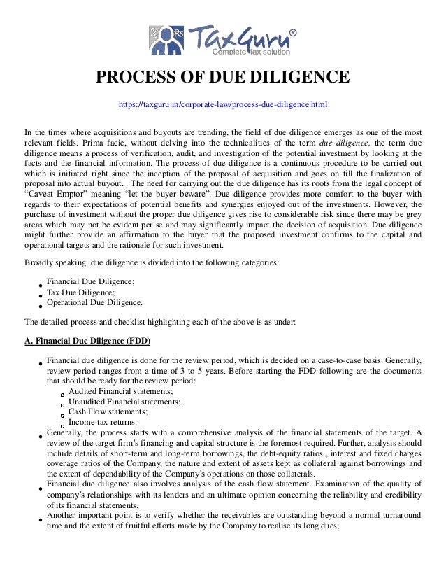 PROCESS OF DUE DILIGENCE
https://taxguru.in/corporate-law/process-due-diligence.html
In the times where acquisitions and buyouts are trending, the field of due diligence emerges as one of the most
relevant fields. Prima facie, without delving into the technicalities of the term due diligence, the term due
diligence means a process of verification, audit, and investigation of the potential investment by looking at the
facts and the financial information. The process of due diligence is a continuous procedure to be carried out
which is initiated right since the inception of the proposal of acquisition and goes on till the finalization of
proposal into actual buyout. . The need for carrying out the due diligence has its roots from the legal concept of
“Caveat Emptor” meaning “let the buyer beware”. Due diligence provides more comfort to the buyer with
regards to their expectations of potential benefits and synergies enjoyed out of the investments. However, the
purchase of investment without the proper due diligence gives rise to considerable risk since there may be grey
areas which may not be evident per se and may significantly impact the decision of acquisition. Due diligence
might further provide an affirmation to the buyer that the proposed investment confirms to the capital and
operational targets and the rationale for such investment.
Broadly speaking, due diligence is divided into the following categories:
Financial Due Diligence;
Tax Due Diligence;
Operational Due Diligence.
The detailed process and checklist highlighting each of the above is as under:
A. Financial Due Diligence (FDD)
Financial due diligence is done for the review period, which is decided on a case-to-case basis. Generally,
review period ranges from a time of 3 to 5 years. Before starting the FDD following are the documents
that should be ready for the review period:
Audited Financial statements;
Unaudited Financial statements;
Cash Flow statements;
Income-tax returns.
Generally, the process starts with a comprehensive analysis of the financial statements of the target. A
review of the target firm’s financing and capital structure is the foremost required. Further, analysis should
include details of short-term and long-term borrowings, the debt-equity ratios , interest and fixed charges
coverage ratios of the Company, the nature and extent of assets kept as collateral against borrowings and
the extent of dependability of the Company’s operations on those collaterals.
Financial due diligence also involves analysis of the cash flow statement. Examination of the quality of
company’s relationships with its lenders and an ultimate opinion concerning the reliability and credibility
of its financial statements.
Another important point is to verify whether the receivables are outstanding beyond a normal turnaround
time and the extent of fruitful efforts made by the Company to realise its long dues;
 