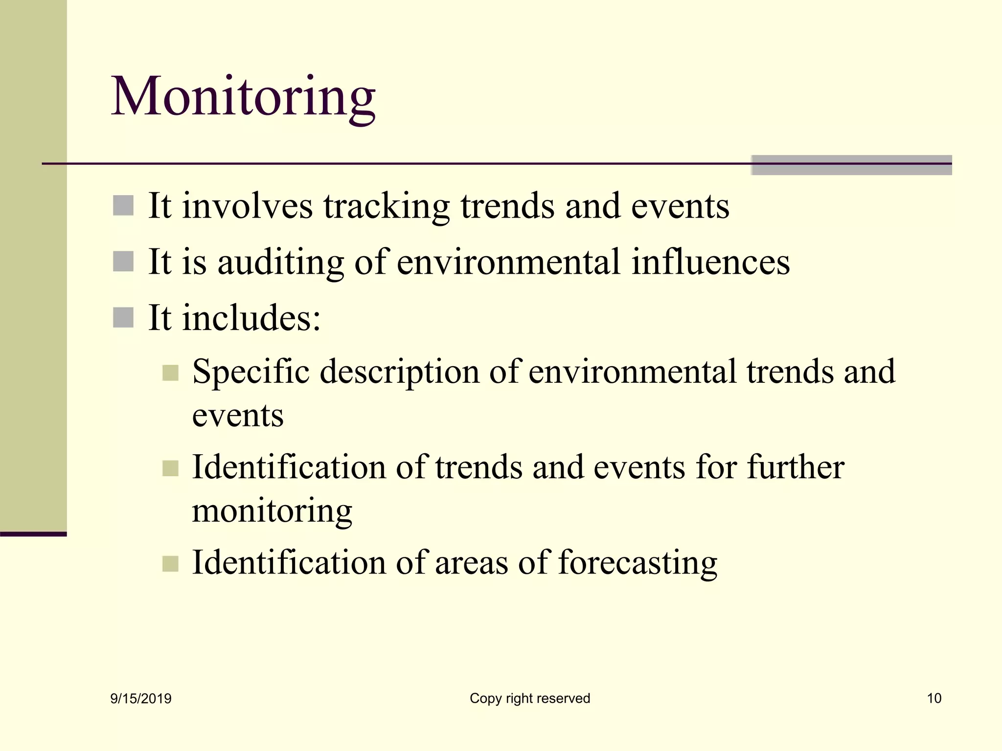 Monitoring
 It involves tracking trends and events
 It is auditing of environmental influences
 It includes:
 Specific description of environmental trends and
events
 Identification of trends and events for further
monitoring
 Identification of areas of forecasting
9/15/2019 Copy right reserved 10
 