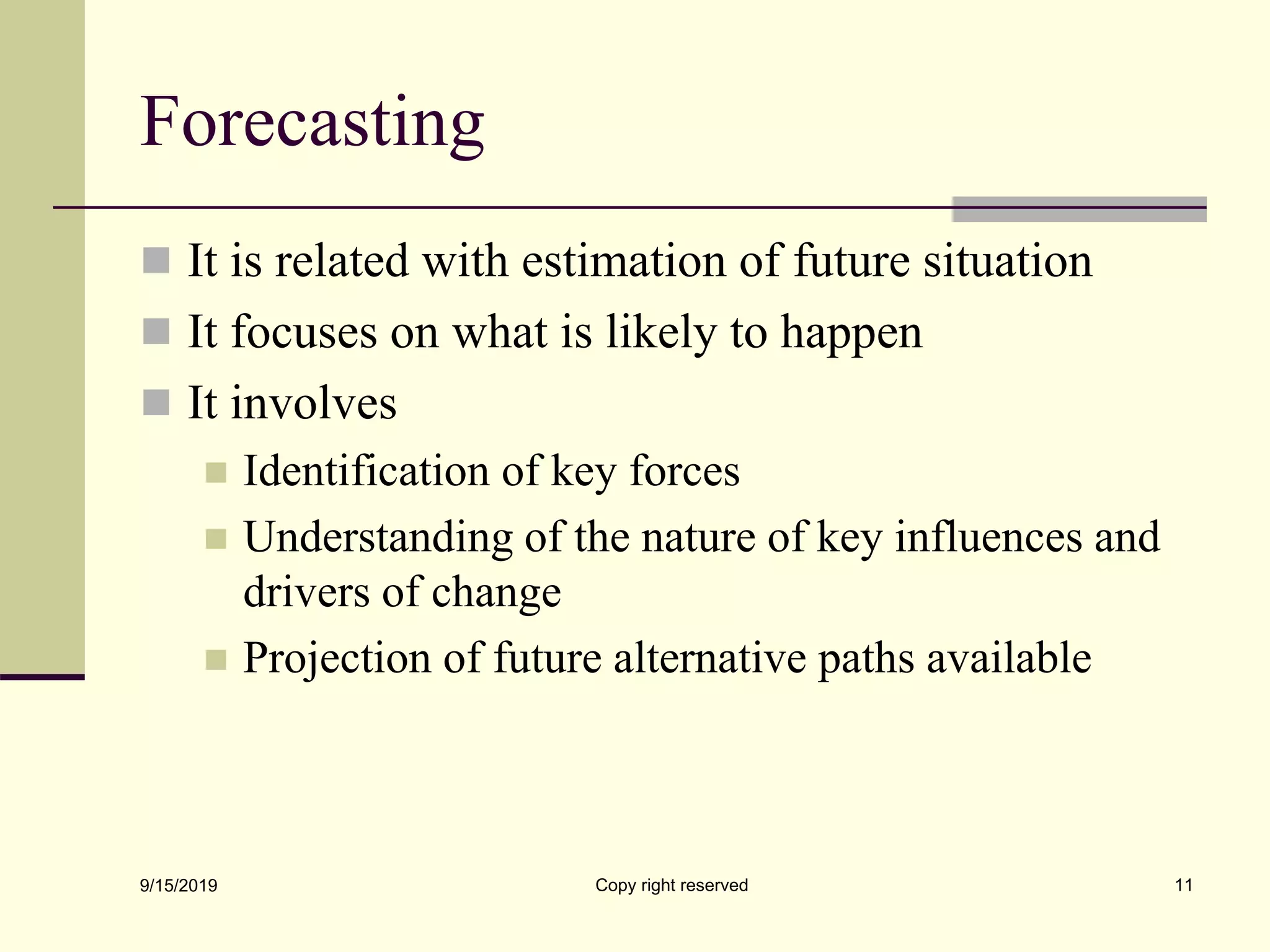 Forecasting
 It is related with estimation of future situation
 It focuses on what is likely to happen
 It involves
 Identification of key forces
 Understanding of the nature of key influences and
drivers of change
 Projection of future alternative paths available
9/15/2019 Copy right reserved 11
 