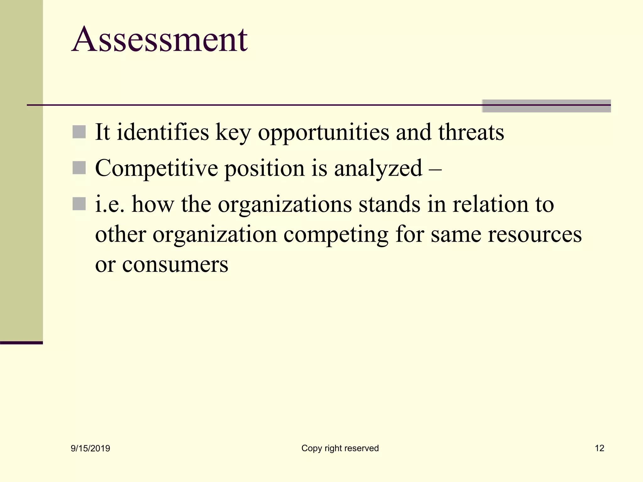 Assessment
 It identifies key opportunities and threats
 Competitive position is analyzed –
 i.e. how the organizations stands in relation to
other organization competing for same resources
or consumers
9/15/2019 Copy right reserved 12
 