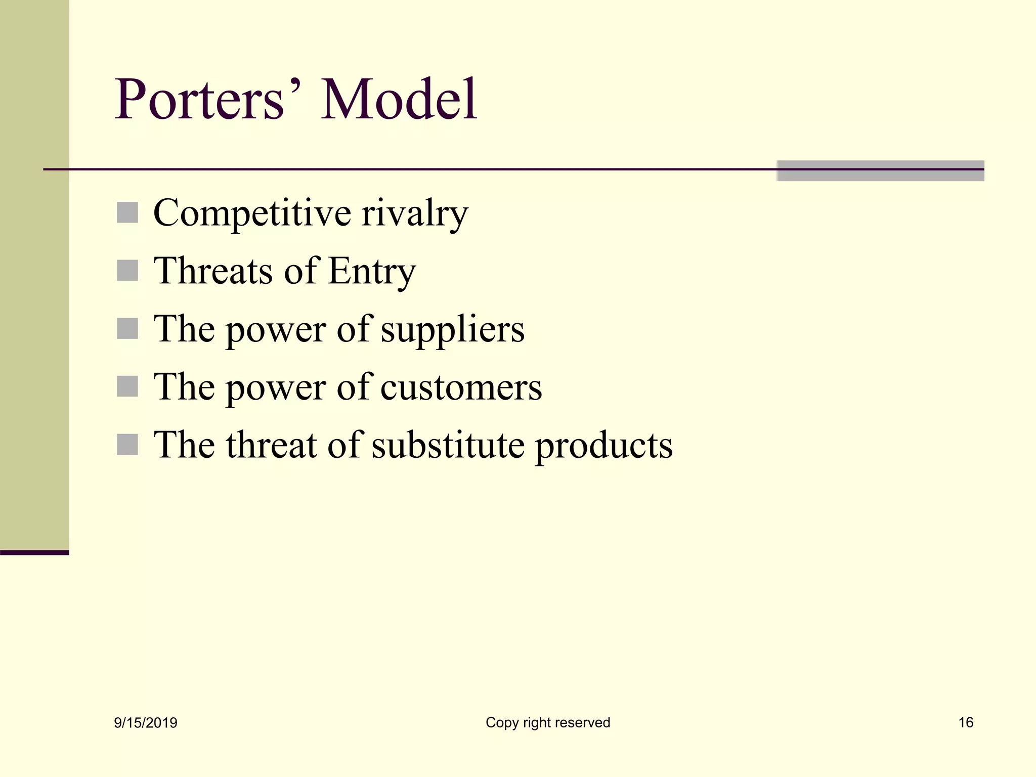 Porters’ Model
 Competitive rivalry
 Threats of Entry
 The power of suppliers
 The power of customers
 The threat of substitute products
9/15/2019 Copy right reserved 16
 