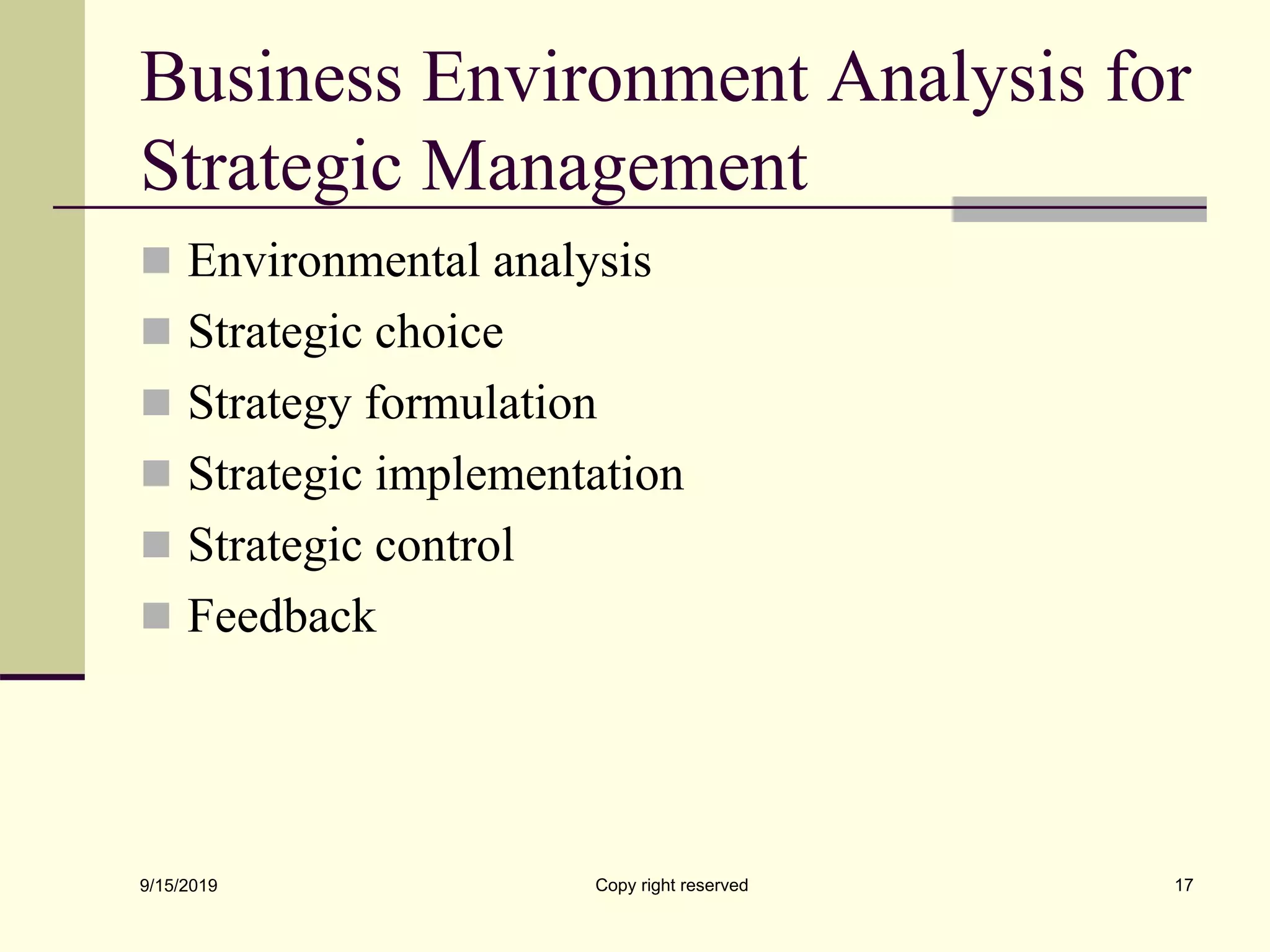Business Environment Analysis for
Strategic Management
 Environmental analysis
 Strategic choice
 Strategy formulation
 Strategic implementation
 Strategic control
 Feedback
9/15/2019 Copy right reserved 17
 