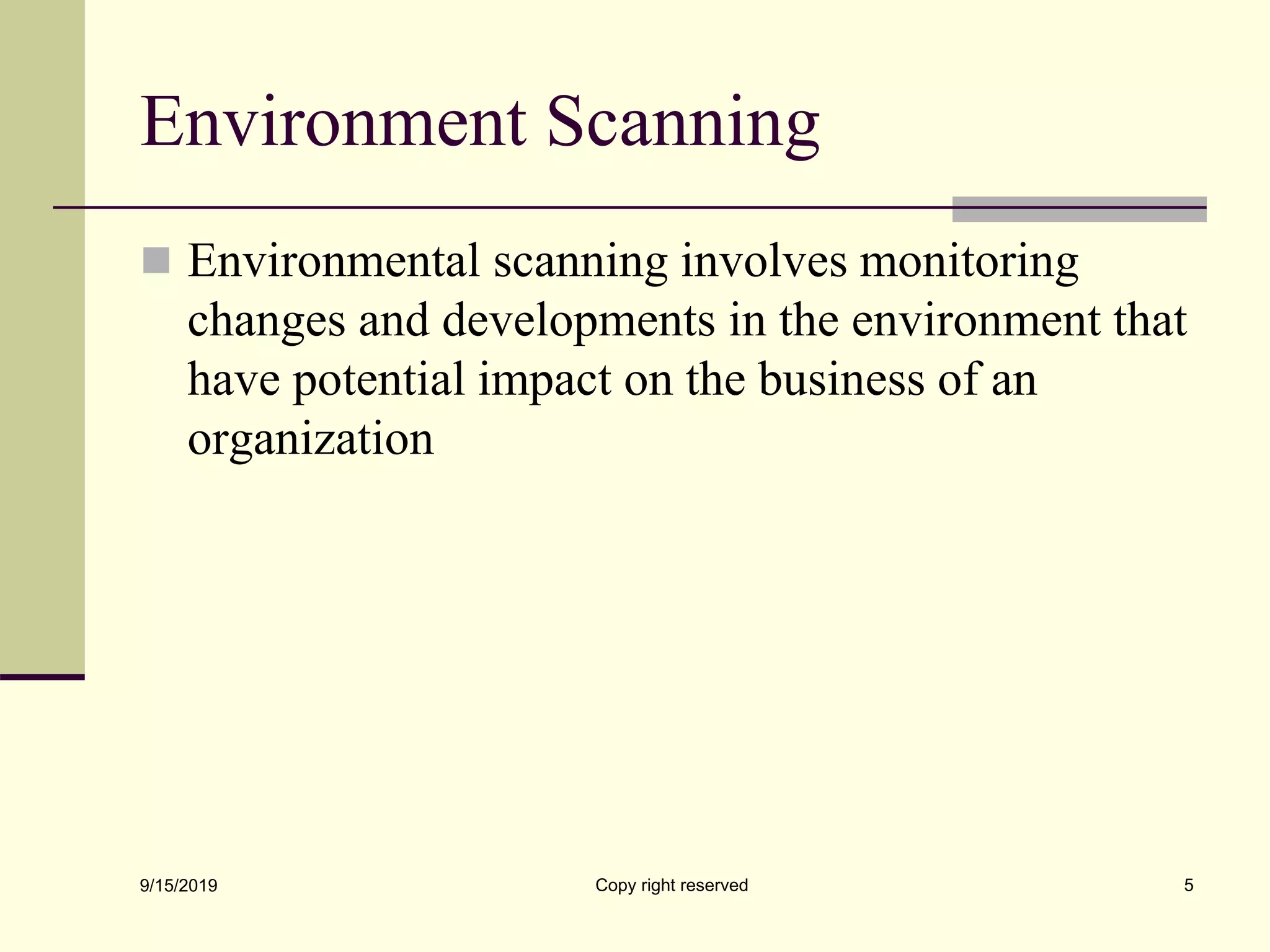 Environment Scanning
 Environmental scanning involves monitoring
changes and developments in the environment that
have potential impact on the business of an
organization
9/15/2019 Copy right reserved 5
 