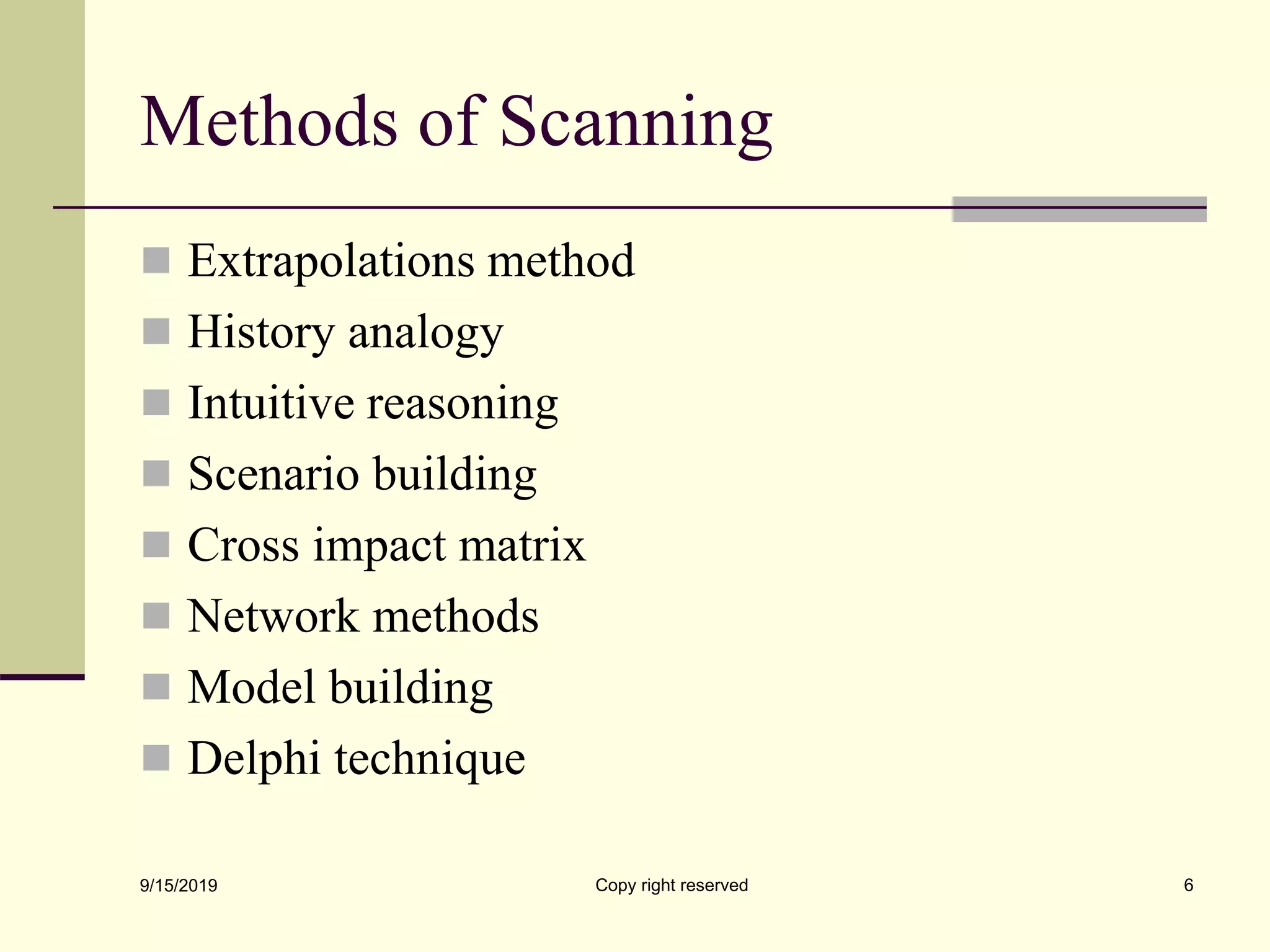 Methods of Scanning
 Extrapolations method
 History analogy
 Intuitive reasoning
 Scenario building
 Cross impact matrix
 Network methods
 Model building
 Delphi technique
9/15/2019 Copy right reserved 6
 