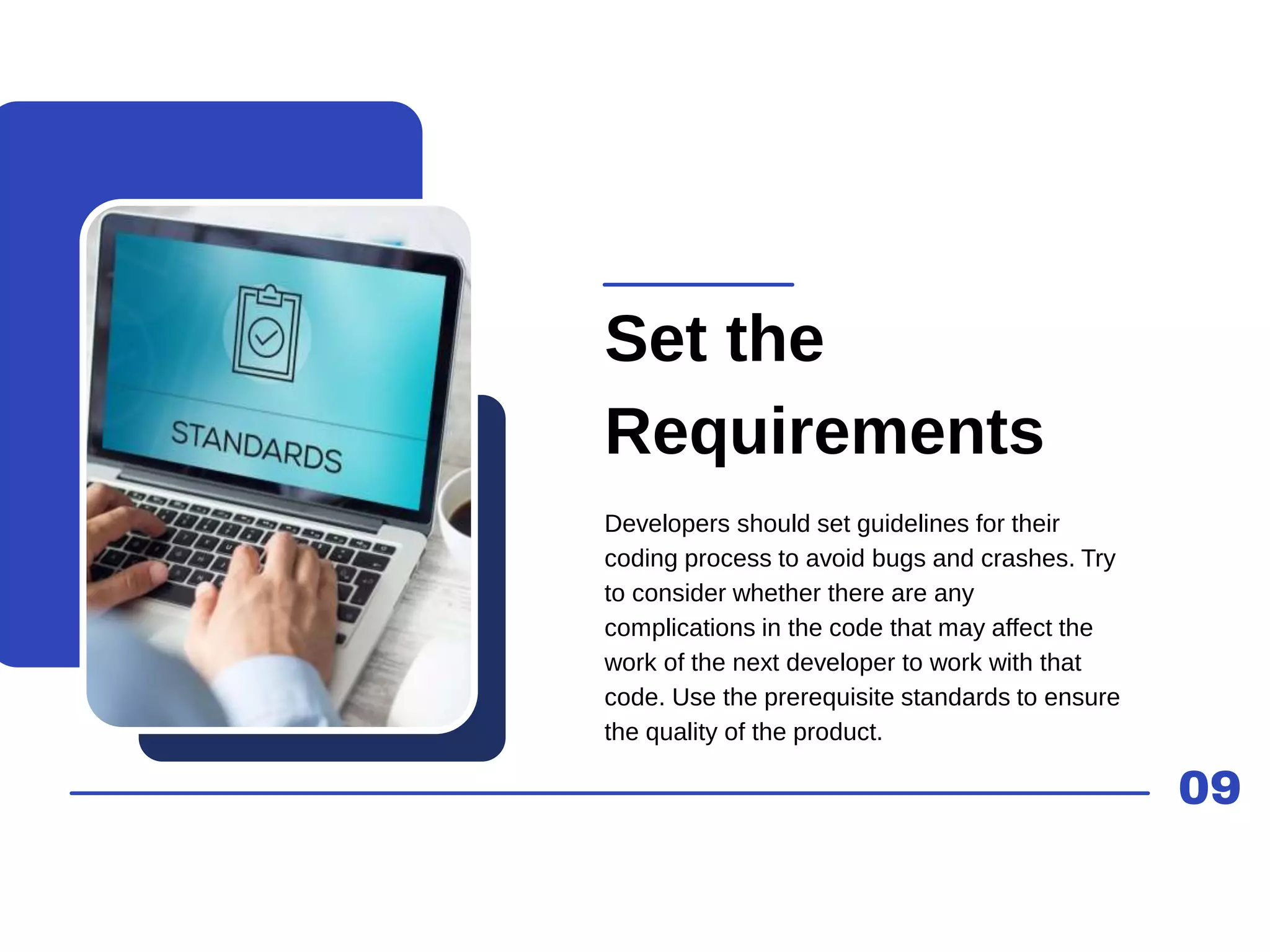 09
Set the
Requirements
Developers should set guidelines for their
coding process to avoid bugs and crashes. Try
to consider whether there are any
complications in the code that may affect the
work of the next developer to work with that
code. Use the prerequisite standards to ensure
the quality of the product.
 