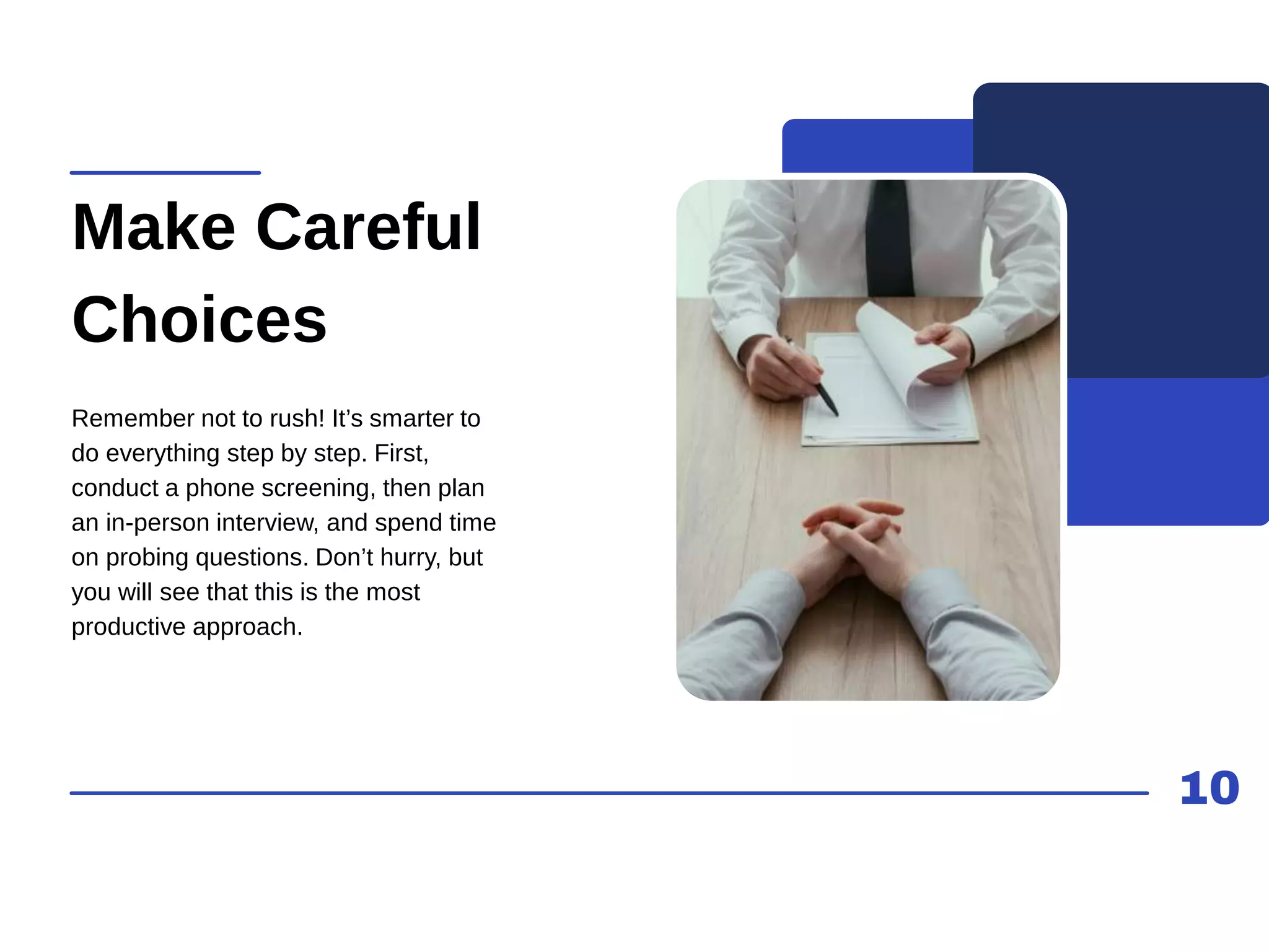 10
Make Careful
Choices
Remember not to rush! It’s smarter to
do everything step by step. First,
conduct a phone screening, then plan
an in-person interview, and spend time
on probing questions. Don’t hurry, but
you will see that this is the most
productive approach.
 