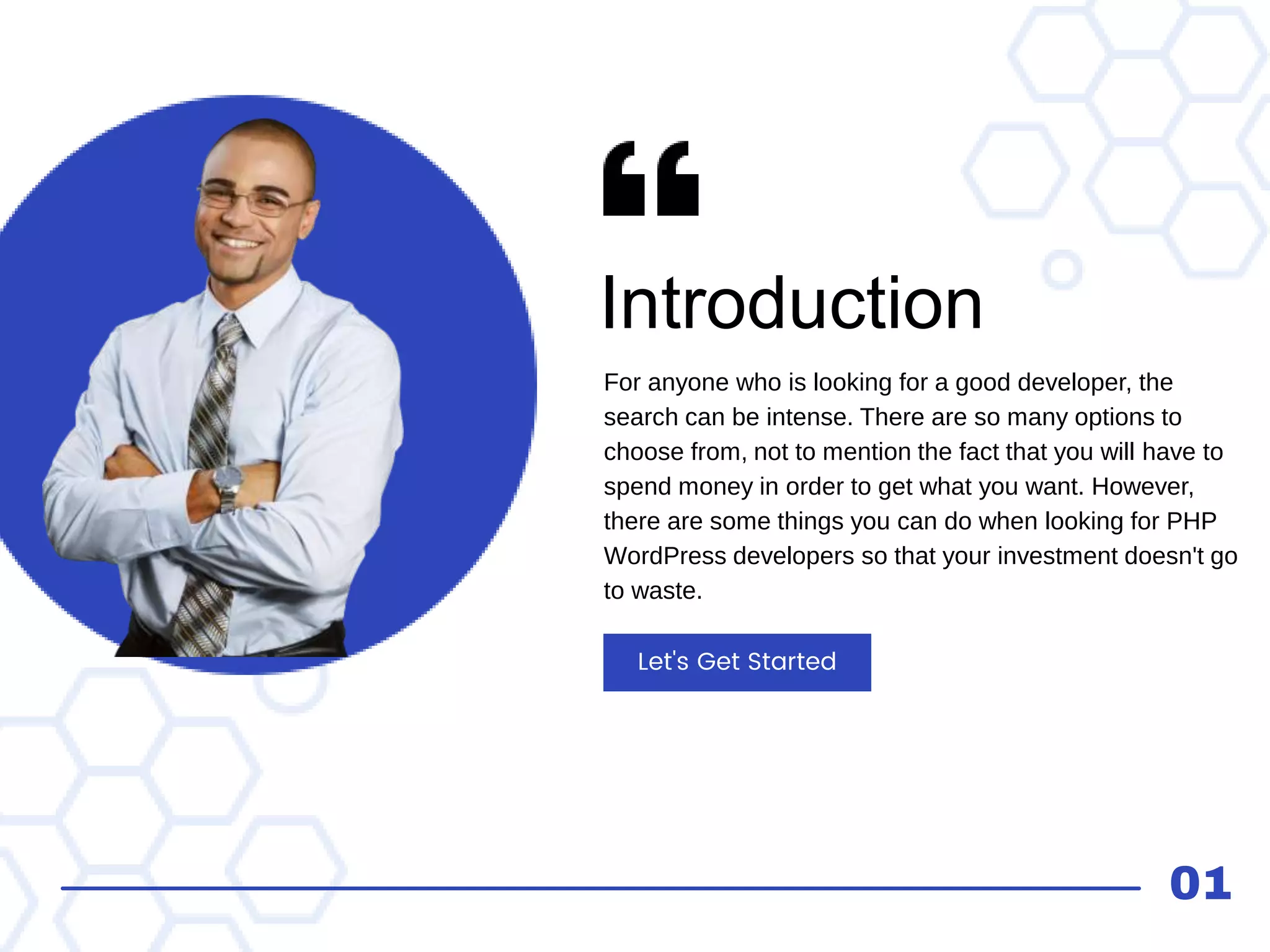 Introduction
For anyone who is looking for a good developer, the
search can be intense. There are so many options to
choose from, not to mention the fact that you will have to
spend money in order to get what you want. However,
there are some things you can do when looking for PHP
WordPress developers so that your investment doesn't go
to waste.
Let's Get Started
01
 