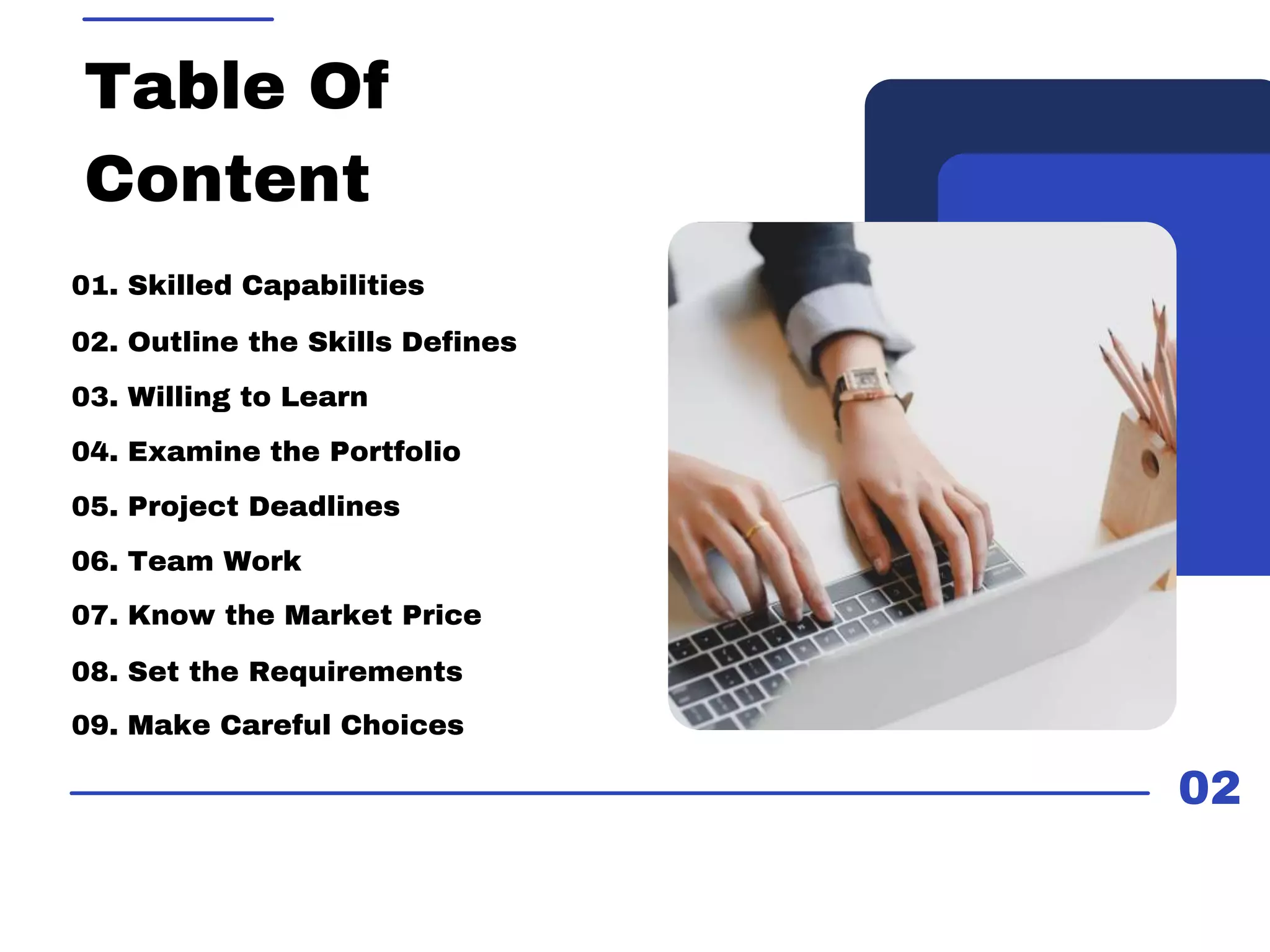 02
Table Of
Content
01. Skilled Capabilities
03. Willing to Learn
05. Project Deadlines
02. Outline the Skills Defines
04. Examine the Portfolio
06. Team Work
07. Know the Market Price
08. Set the Requirements
09. Make Careful Choices
 