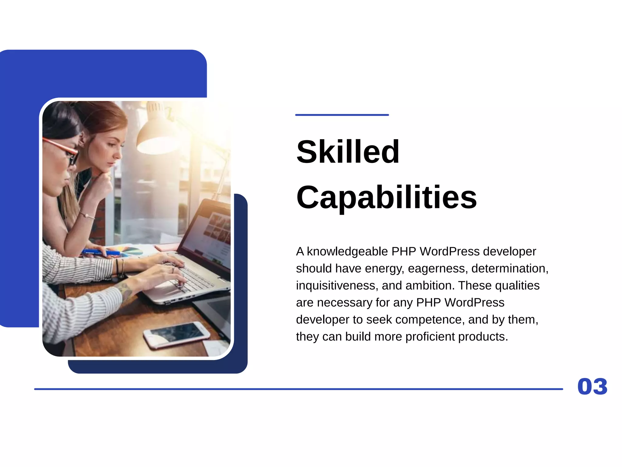 03
Skilled
Capabilities
A knowledgeable PHP WordPress developer
should have energy, eagerness, determination,
inquisitiveness, and ambition. These qualities
are necessary for any PHP WordPress
developer to seek competence, and by them,
they can build more proficient products.
 